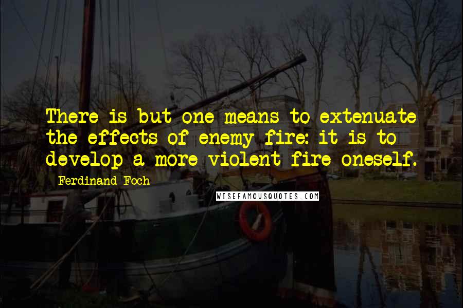 Ferdinand Foch Quotes: There is but one means to extenuate the effects of enemy fire: it is to develop a more violent fire oneself.