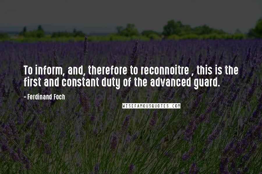 Ferdinand Foch Quotes: To inform, and, therefore to reconnoitre , this is the first and constant duty of the advanced guard.