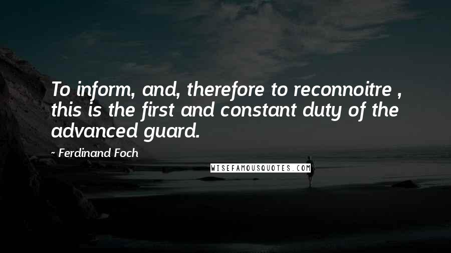 Ferdinand Foch Quotes: To inform, and, therefore to reconnoitre , this is the first and constant duty of the advanced guard.