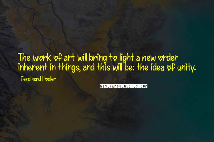 Ferdinand Hodler Quotes: The work of art will bring to light a new order inherent in things, and this will be: the idea of unity.