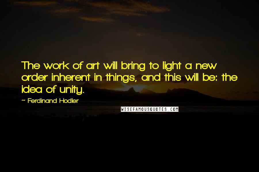 Ferdinand Hodler Quotes: The work of art will bring to light a new order inherent in things, and this will be: the idea of unity.