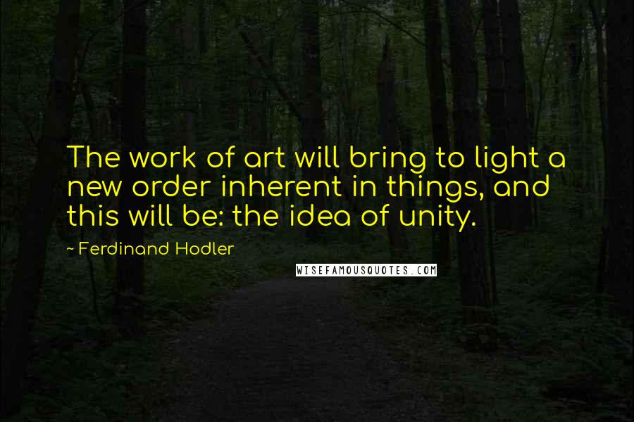Ferdinand Hodler Quotes: The work of art will bring to light a new order inherent in things, and this will be: the idea of unity.