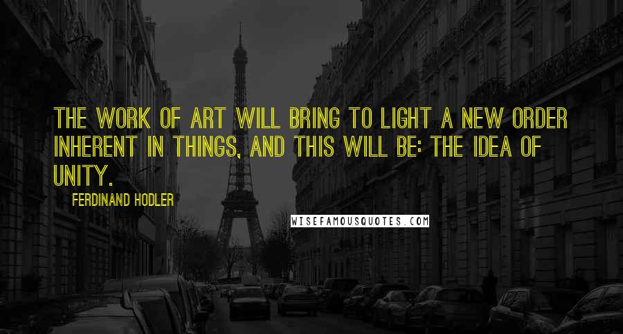 Ferdinand Hodler Quotes: The work of art will bring to light a new order inherent in things, and this will be: the idea of unity.