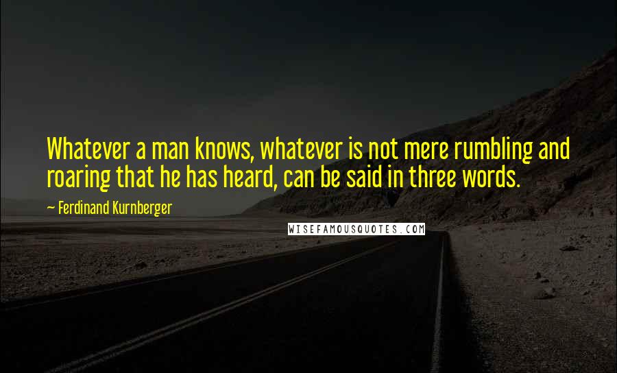 Ferdinand Kurnberger Quotes: Whatever a man knows, whatever is not mere rumbling and roaring that he has heard, can be said in three words.