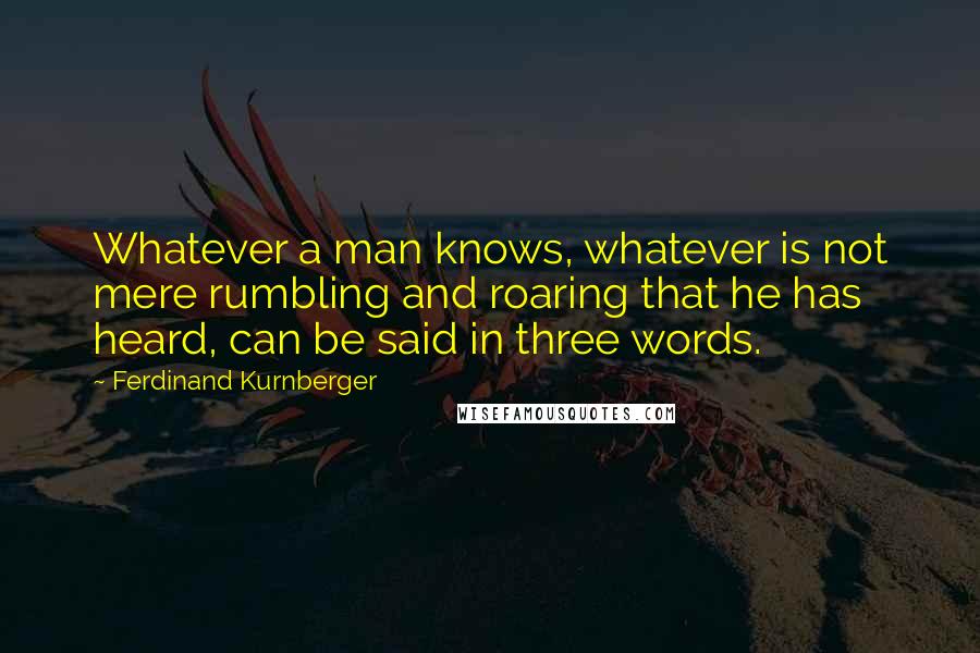 Ferdinand Kurnberger Quotes: Whatever a man knows, whatever is not mere rumbling and roaring that he has heard, can be said in three words.