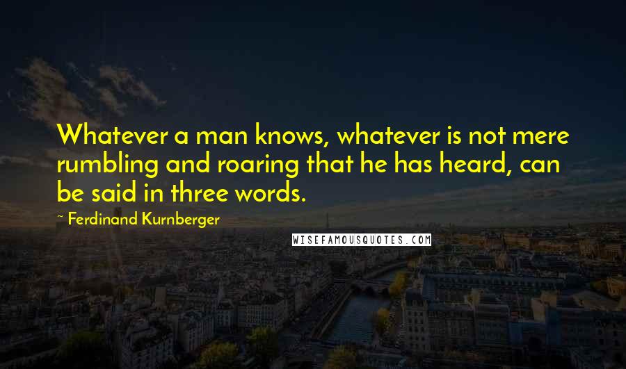 Ferdinand Kurnberger Quotes: Whatever a man knows, whatever is not mere rumbling and roaring that he has heard, can be said in three words.