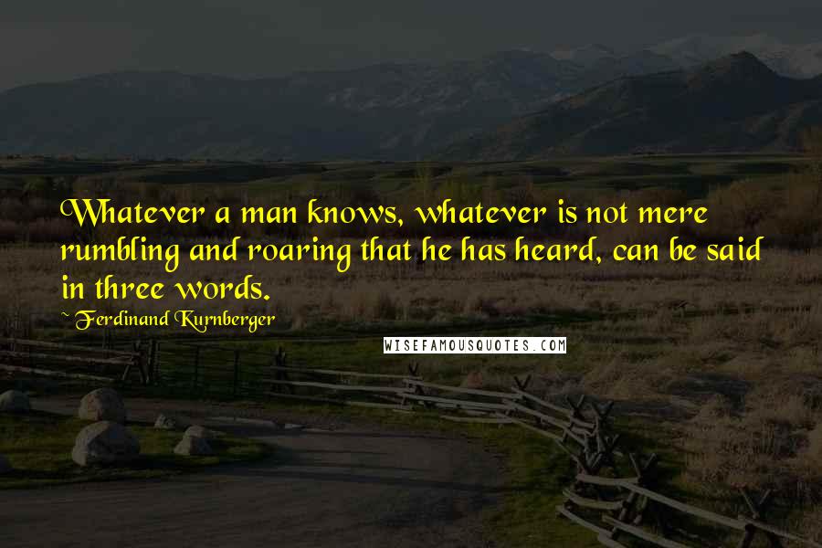 Ferdinand Kurnberger Quotes: Whatever a man knows, whatever is not mere rumbling and roaring that he has heard, can be said in three words.