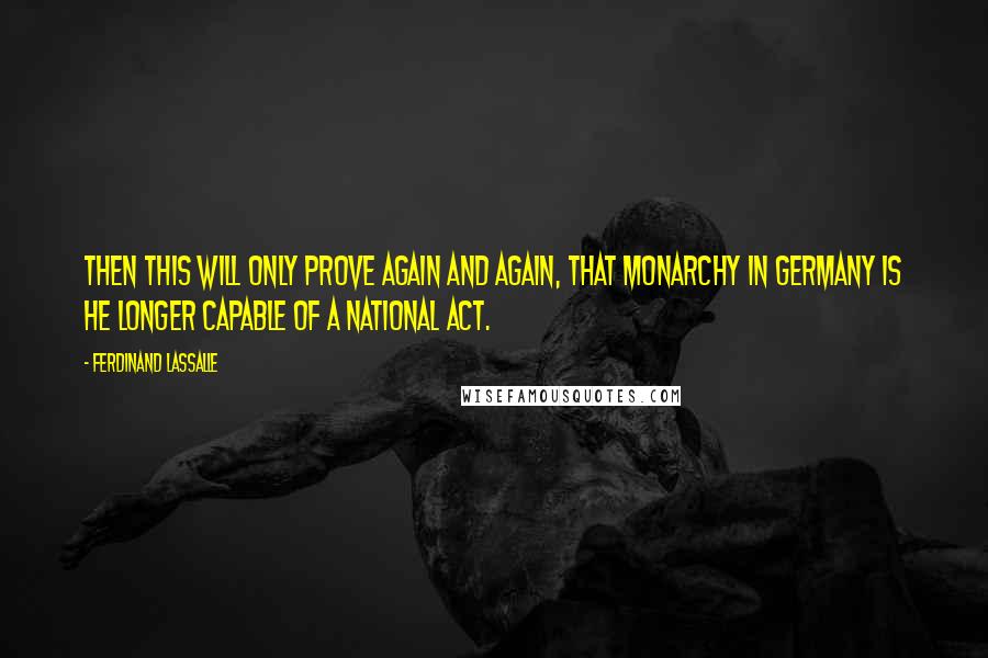 Ferdinand Lassalle Quotes: Then this will only prove again and again, that Monarchy in Germany is he longer capable of a national act.