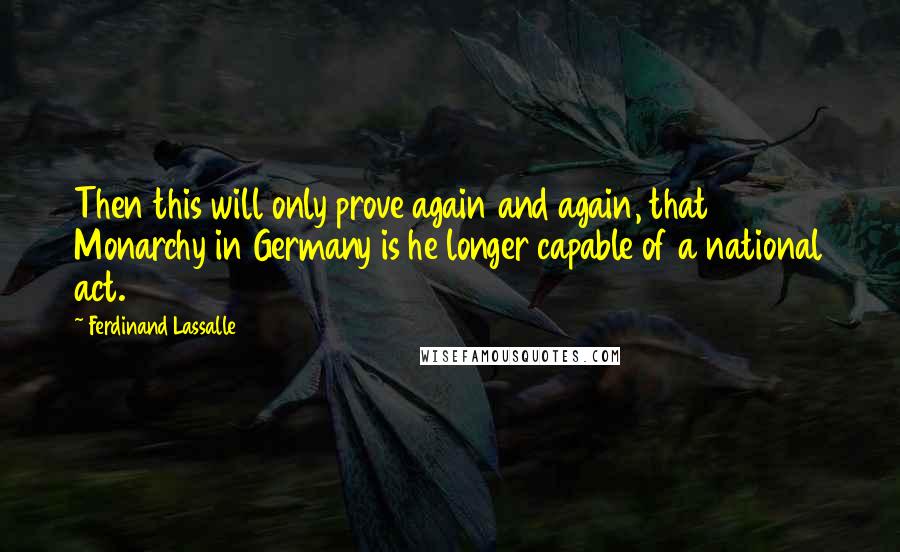 Ferdinand Lassalle Quotes: Then this will only prove again and again, that Monarchy in Germany is he longer capable of a national act.