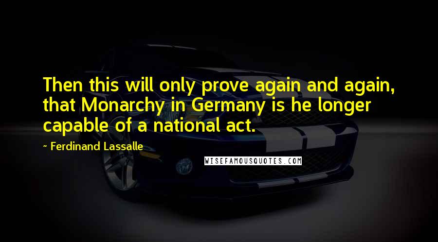 Ferdinand Lassalle Quotes: Then this will only prove again and again, that Monarchy in Germany is he longer capable of a national act.