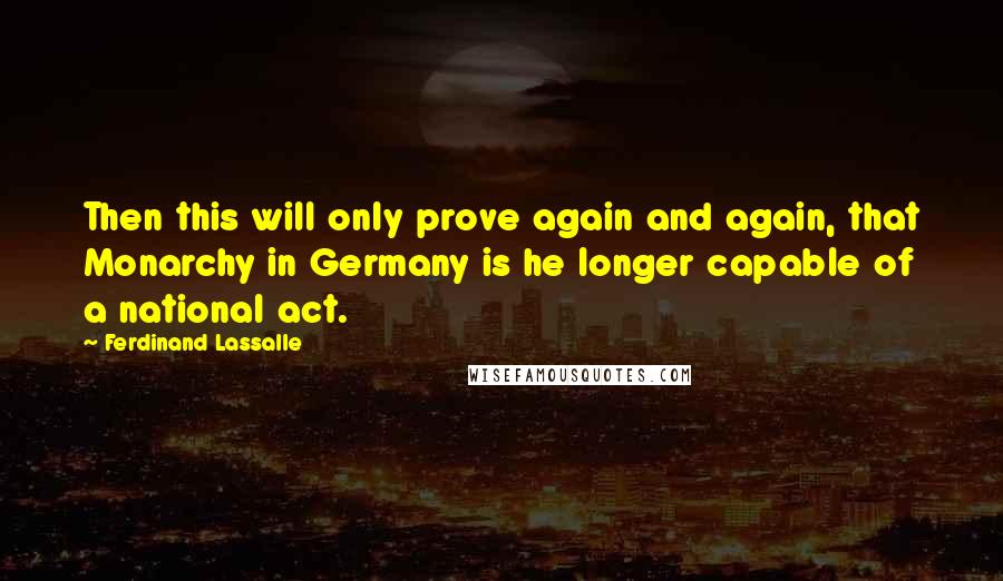 Ferdinand Lassalle Quotes: Then this will only prove again and again, that Monarchy in Germany is he longer capable of a national act.