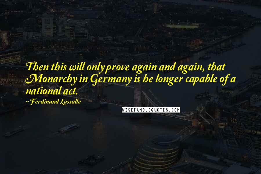 Ferdinand Lassalle Quotes: Then this will only prove again and again, that Monarchy in Germany is he longer capable of a national act.