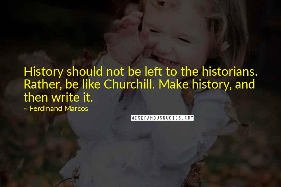 Ferdinand Marcos Quotes: History should not be left to the historians. Rather, be like Churchill. Make history, and then write it.