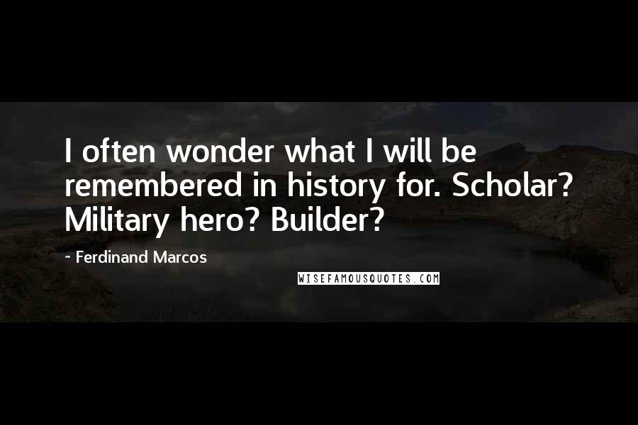 Ferdinand Marcos Quotes: I often wonder what I will be remembered in history for. Scholar? Military hero? Builder?