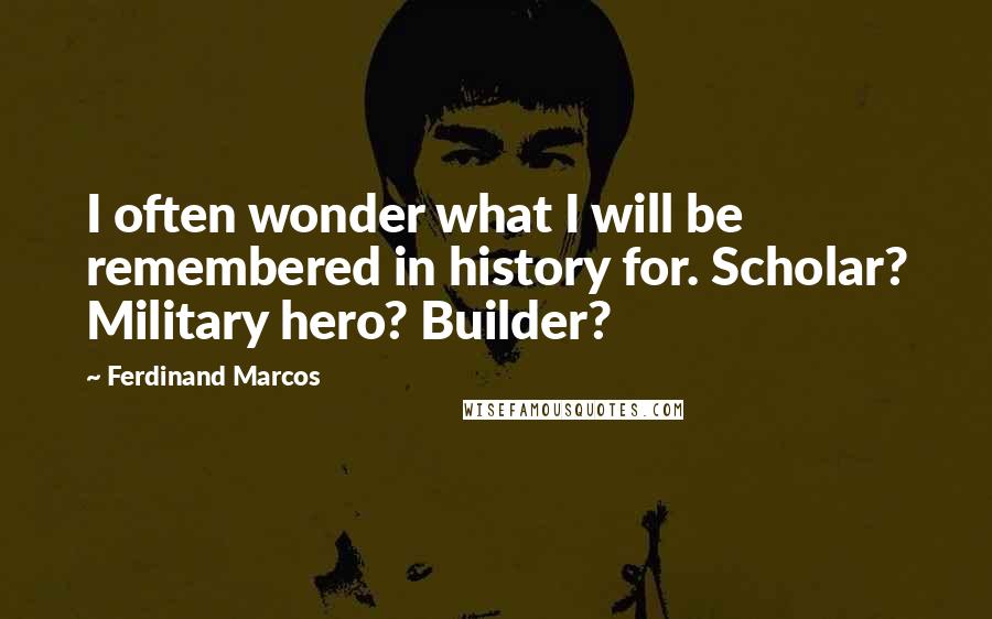 Ferdinand Marcos Quotes: I often wonder what I will be remembered in history for. Scholar? Military hero? Builder?
