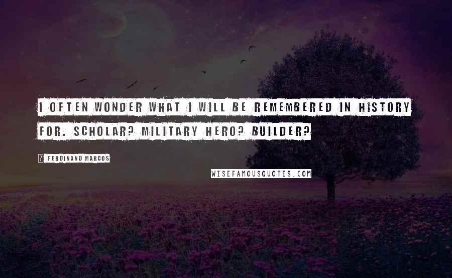 Ferdinand Marcos Quotes: I often wonder what I will be remembered in history for. Scholar? Military hero? Builder?