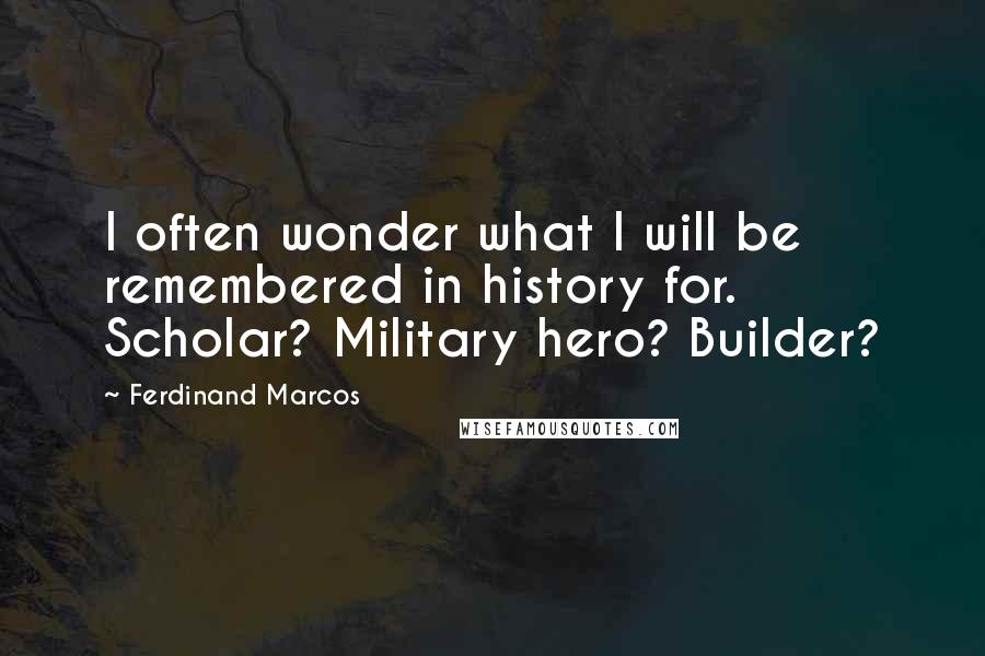 Ferdinand Marcos Quotes: I often wonder what I will be remembered in history for. Scholar? Military hero? Builder?