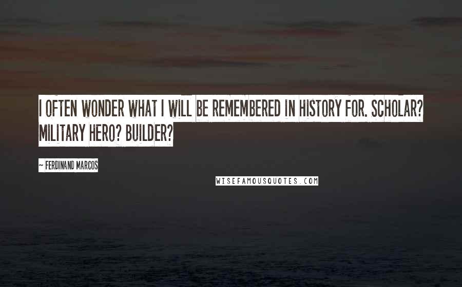 Ferdinand Marcos Quotes: I often wonder what I will be remembered in history for. Scholar? Military hero? Builder?