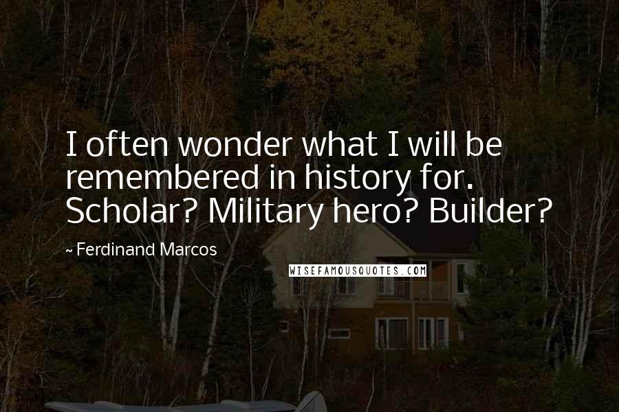 Ferdinand Marcos Quotes: I often wonder what I will be remembered in history for. Scholar? Military hero? Builder?