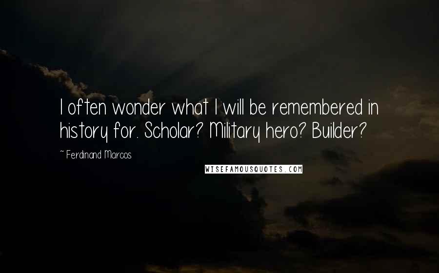 Ferdinand Marcos Quotes: I often wonder what I will be remembered in history for. Scholar? Military hero? Builder?