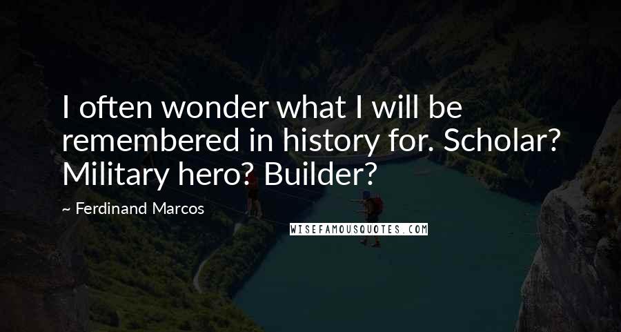 Ferdinand Marcos Quotes: I often wonder what I will be remembered in history for. Scholar? Military hero? Builder?