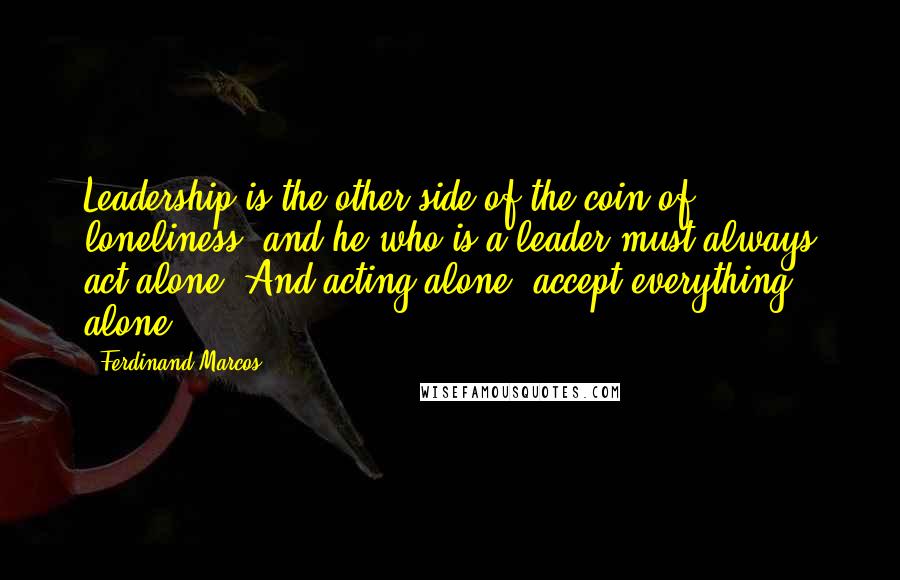 Ferdinand Marcos Quotes: Leadership is the other side of the coin of loneliness, and he who is a leader must always act alone. And acting alone, accept everything alone.