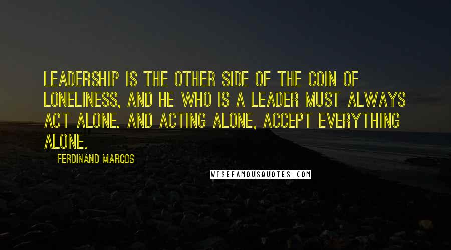 Ferdinand Marcos Quotes: Leadership is the other side of the coin of loneliness, and he who is a leader must always act alone. And acting alone, accept everything alone.