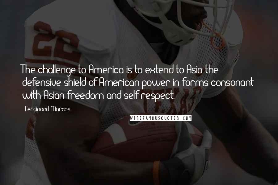 Ferdinand Marcos Quotes: The challenge to America is to extend to Asia the defensive shield of American power in forms consonant with Asian freedom and self-respect.