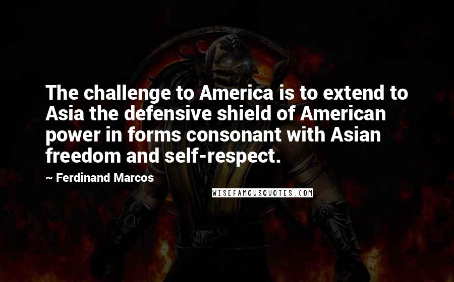 Ferdinand Marcos Quotes: The challenge to America is to extend to Asia the defensive shield of American power in forms consonant with Asian freedom and self-respect.