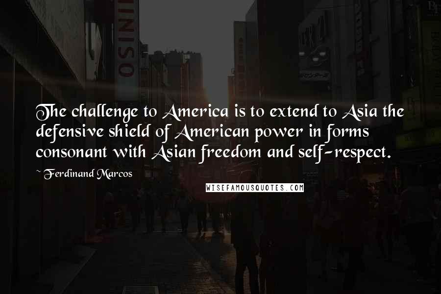 Ferdinand Marcos Quotes: The challenge to America is to extend to Asia the defensive shield of American power in forms consonant with Asian freedom and self-respect.
