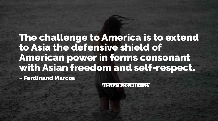 Ferdinand Marcos Quotes: The challenge to America is to extend to Asia the defensive shield of American power in forms consonant with Asian freedom and self-respect.