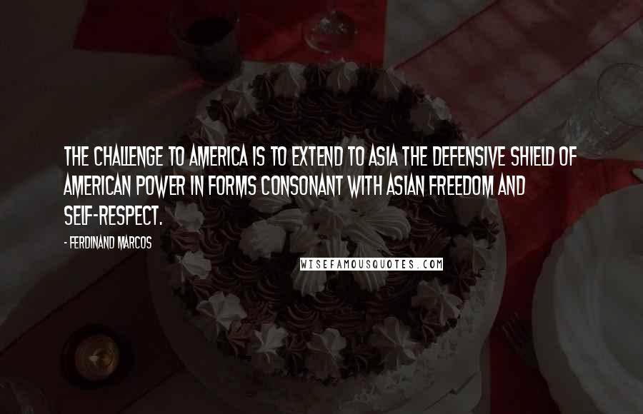 Ferdinand Marcos Quotes: The challenge to America is to extend to Asia the defensive shield of American power in forms consonant with Asian freedom and self-respect.