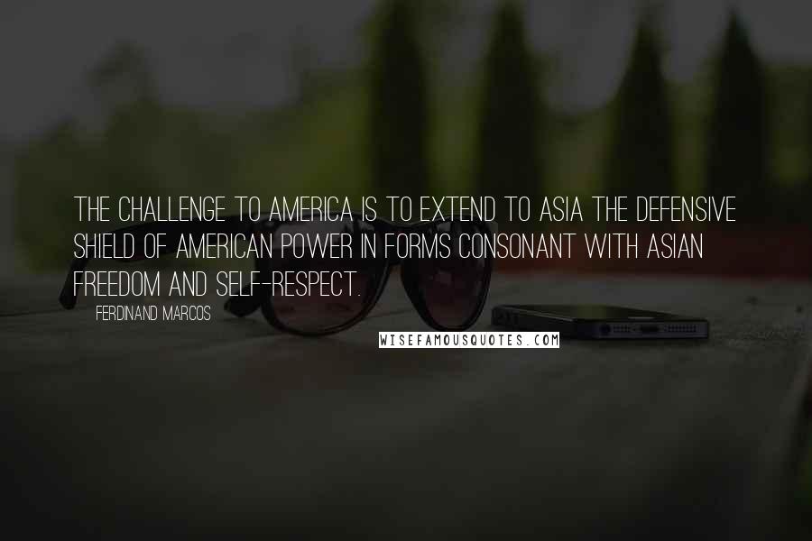 Ferdinand Marcos Quotes: The challenge to America is to extend to Asia the defensive shield of American power in forms consonant with Asian freedom and self-respect.