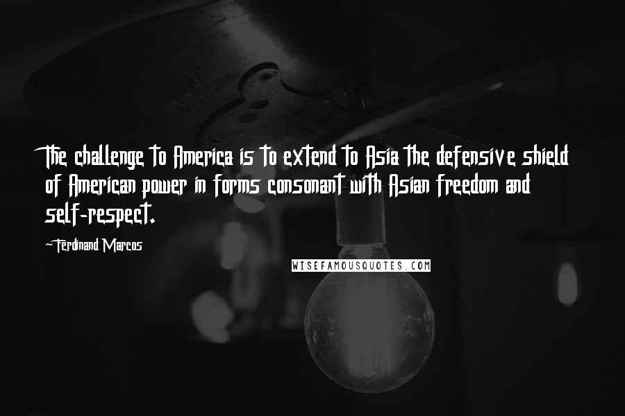 Ferdinand Marcos Quotes: The challenge to America is to extend to Asia the defensive shield of American power in forms consonant with Asian freedom and self-respect.