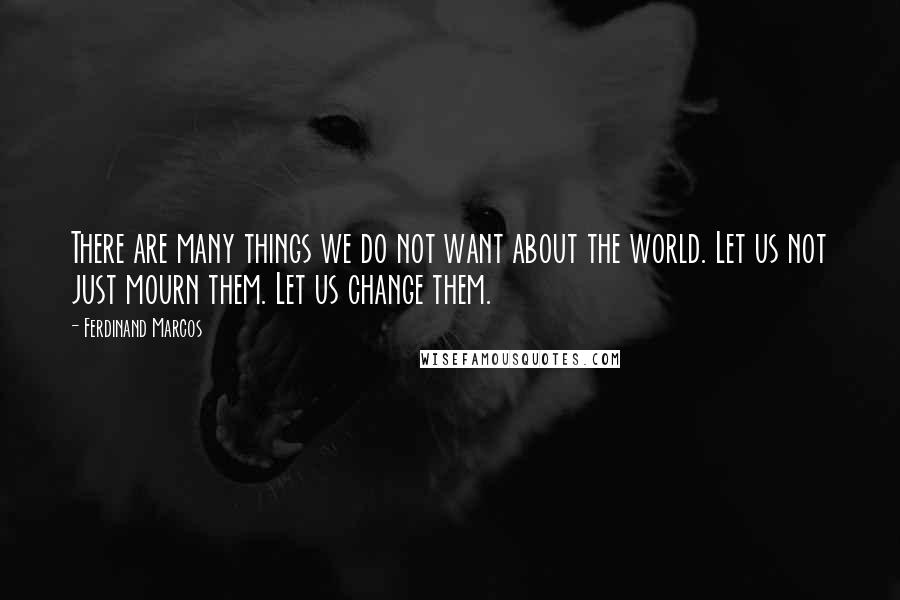 Ferdinand Marcos Quotes: There are many things we do not want about the world. Let us not just mourn them. Let us change them.