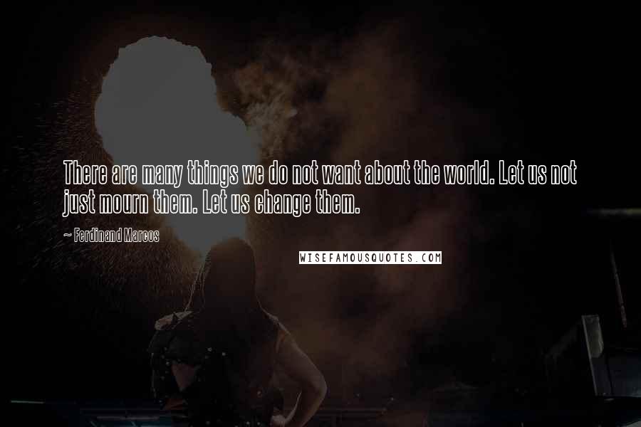 Ferdinand Marcos Quotes: There are many things we do not want about the world. Let us not just mourn them. Let us change them.