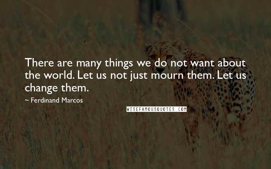 Ferdinand Marcos Quotes: There are many things we do not want about the world. Let us not just mourn them. Let us change them.