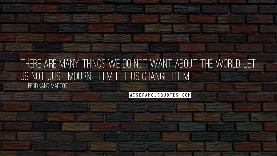 Ferdinand Marcos Quotes: There are many things we do not want about the world. Let us not just mourn them. Let us change them.