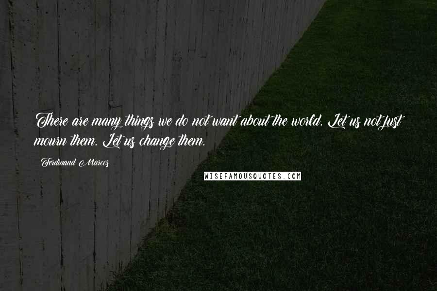 Ferdinand Marcos Quotes: There are many things we do not want about the world. Let us not just mourn them. Let us change them.