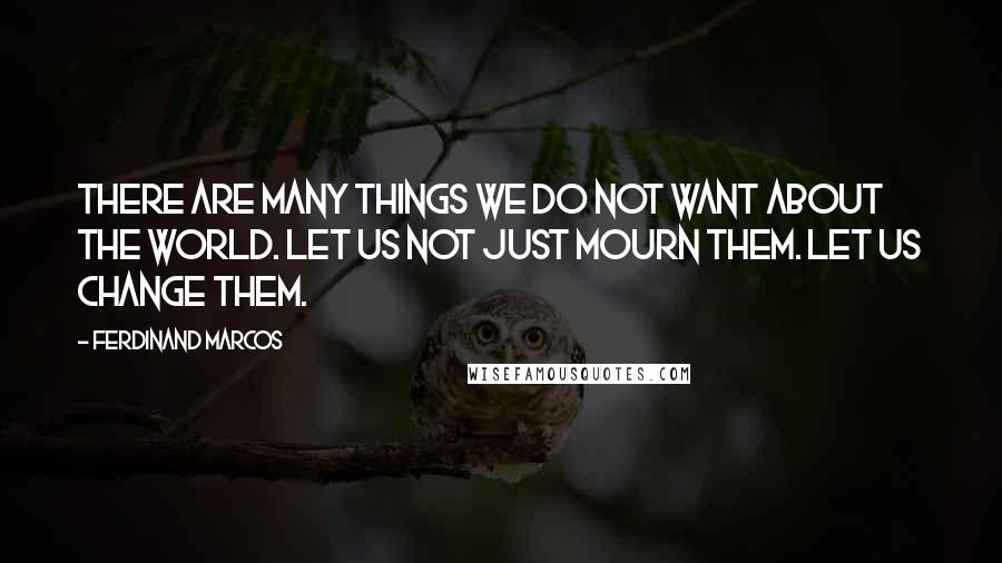 Ferdinand Marcos Quotes: There are many things we do not want about the world. Let us not just mourn them. Let us change them.