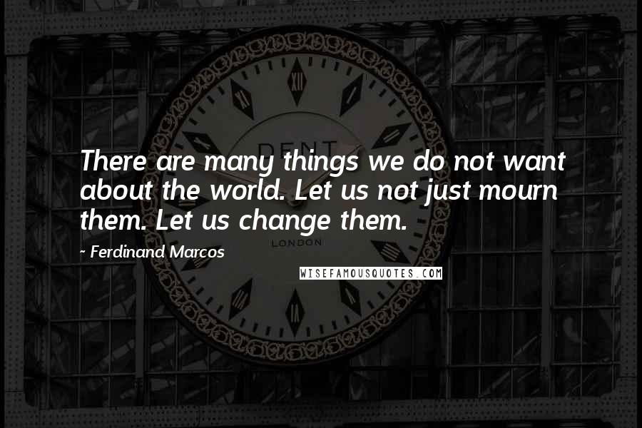 Ferdinand Marcos Quotes: There are many things we do not want about the world. Let us not just mourn them. Let us change them.