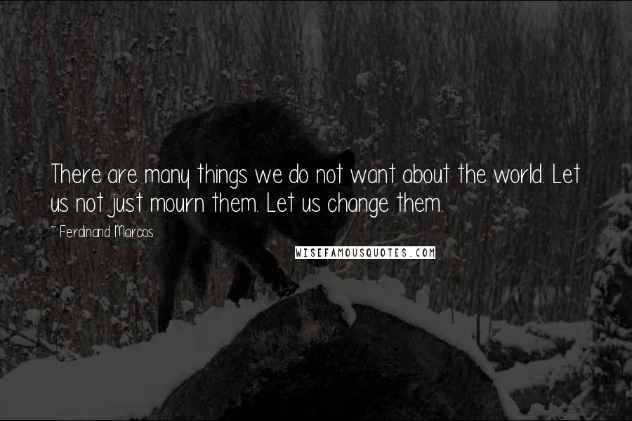 Ferdinand Marcos Quotes: There are many things we do not want about the world. Let us not just mourn them. Let us change them.