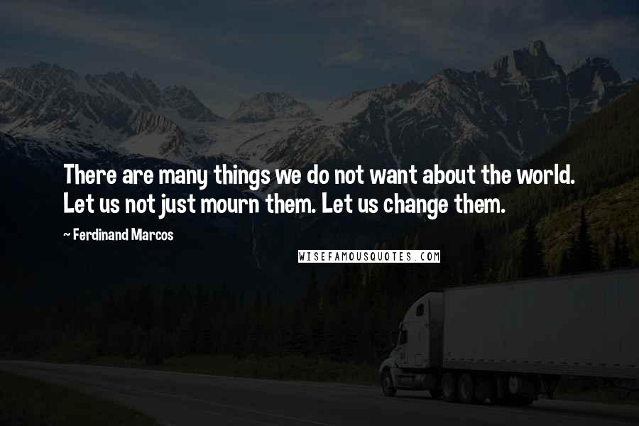 Ferdinand Marcos Quotes: There are many things we do not want about the world. Let us not just mourn them. Let us change them.