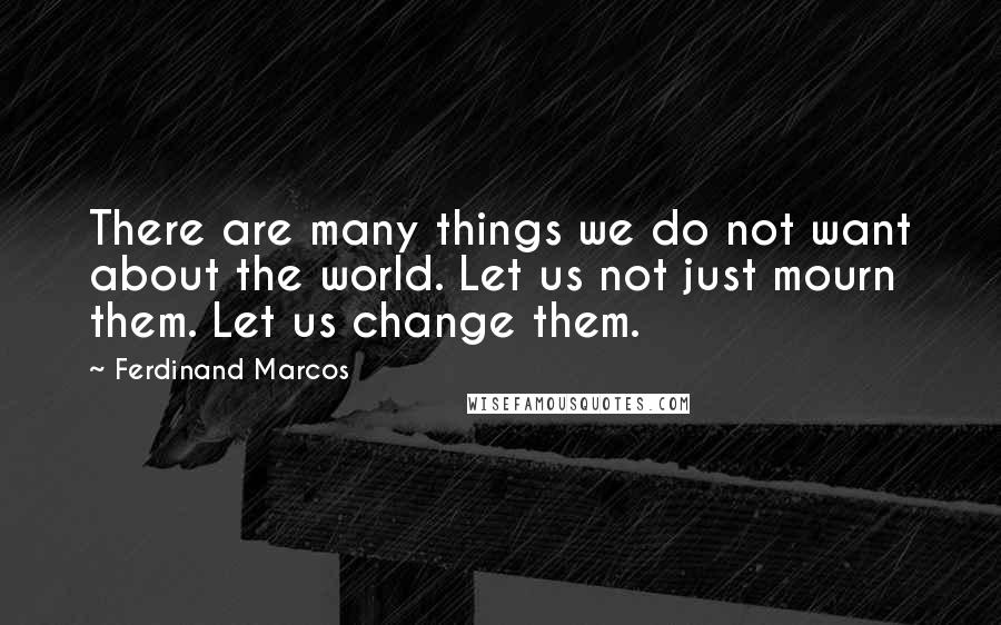 Ferdinand Marcos Quotes: There are many things we do not want about the world. Let us not just mourn them. Let us change them.