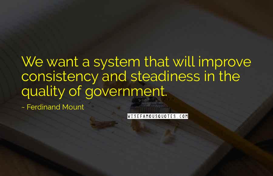 Ferdinand Mount Quotes: We want a system that will improve consistency and steadiness in the quality of government.