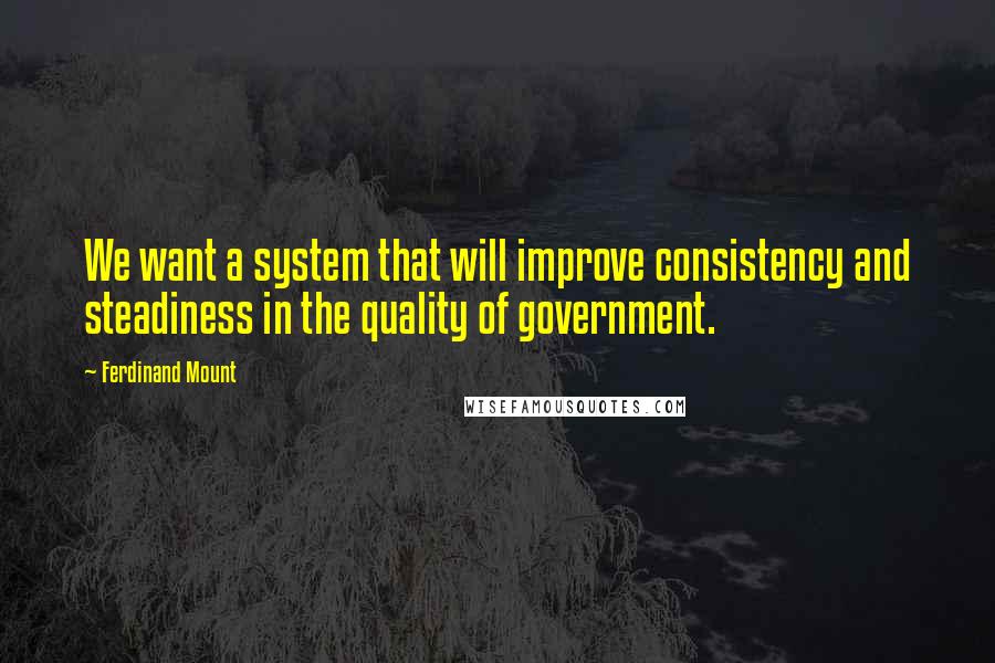 Ferdinand Mount Quotes: We want a system that will improve consistency and steadiness in the quality of government.