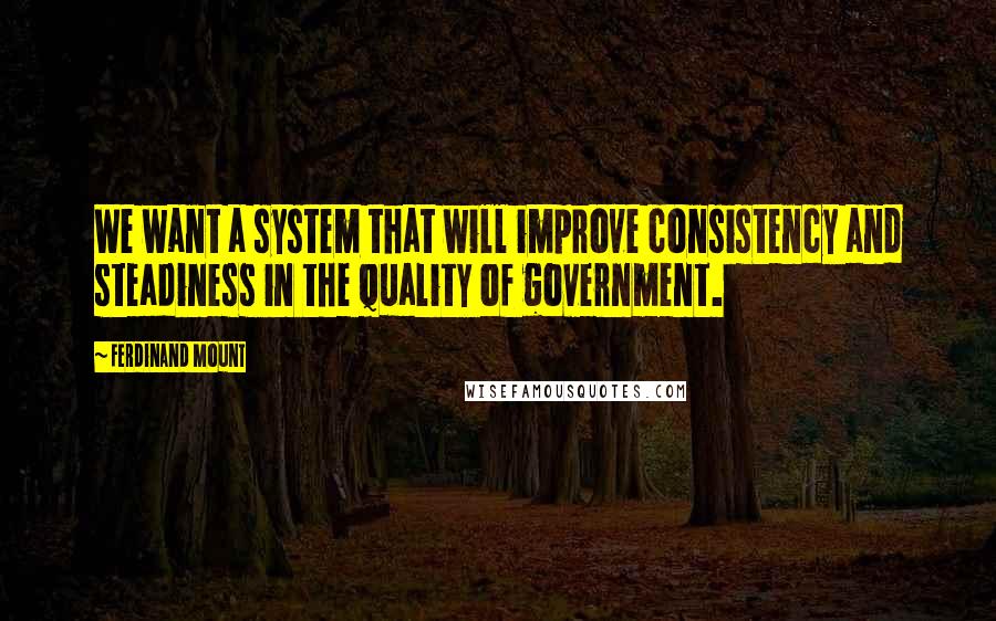 Ferdinand Mount Quotes: We want a system that will improve consistency and steadiness in the quality of government.