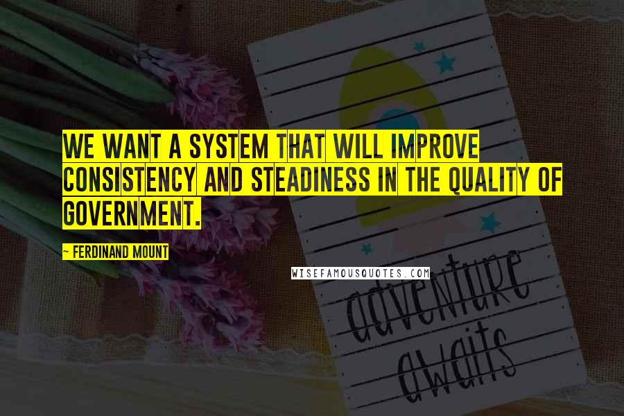 Ferdinand Mount Quotes: We want a system that will improve consistency and steadiness in the quality of government.