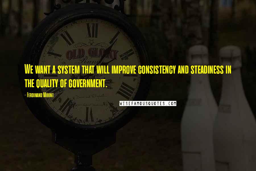 Ferdinand Mount Quotes: We want a system that will improve consistency and steadiness in the quality of government.