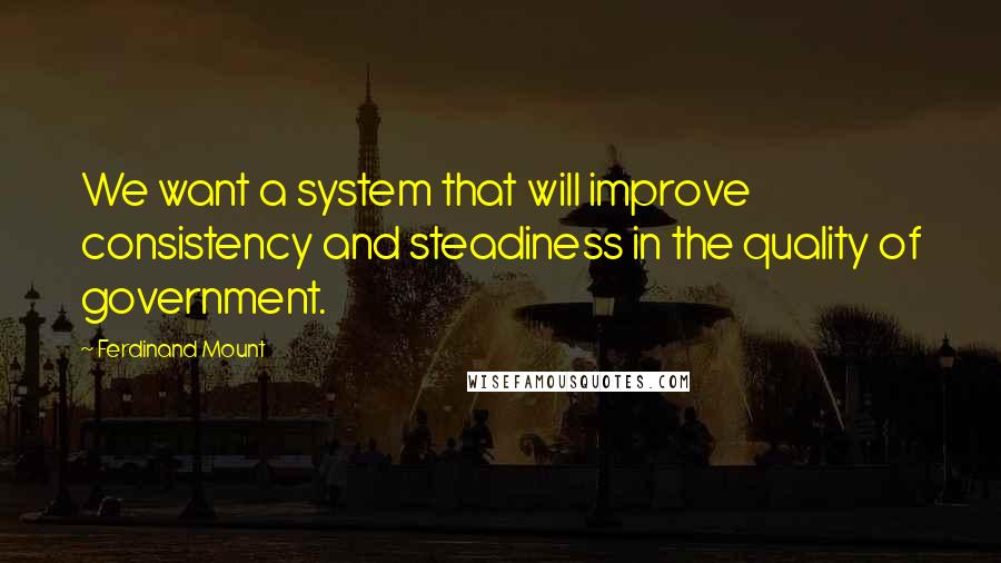 Ferdinand Mount Quotes: We want a system that will improve consistency and steadiness in the quality of government.